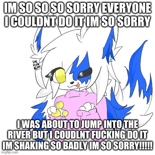 Clear Foooxo | IM SO SO SO SORRY EVERYONE I COULDNT DO IT IM SO SORRY; I WAS ABOUT TO JUMP INTO THE RIVER BUT I COUDLNT FUCKING DO IT IM SHAKING SO BADLY IM SO SORRY!!!!! | image tagged in clear foooxo | made w/ Imgflip meme maker