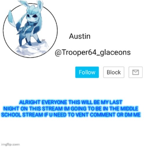 Glaceon announcement | ALRIGHT EVERYONE THIS WILL BE MY LAST NIGHT ON THIS STREAM IM GOING TO BE IN THE MIDDLE SCHOOL STREAM IF U NEED TO VENT COMMENT OR DM ME | image tagged in glaceon announcement | made w/ Imgflip meme maker