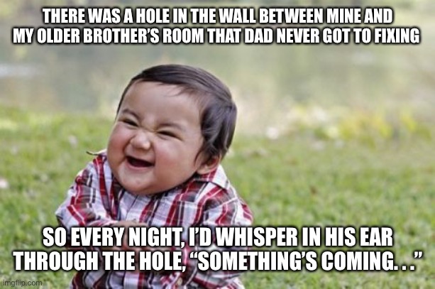 Evil Toddler Meme | THERE WAS A HOLE IN THE WALL BETWEEN MINE AND MY OLDER BROTHER’S ROOM THAT DAD NEVER GOT TO FIXING; SO EVERY NIGHT, I’D WHISPER IN HIS EAR THROUGH THE HOLE, “SOMETHING’S COMING. . .” | image tagged in memes,evil toddler | made w/ Imgflip meme maker