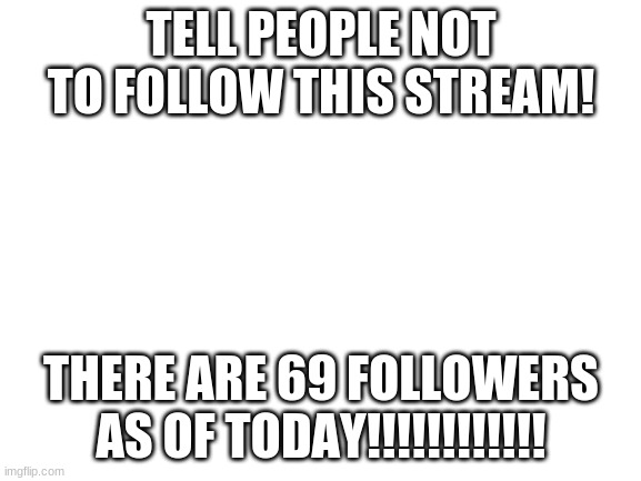 pls | TELL PEOPLE NOT TO FOLLOW THIS STREAM! THERE ARE 69 FOLLOWERS AS OF TODAY!!!!!!!!!!!! | image tagged in blank white template | made w/ Imgflip meme maker