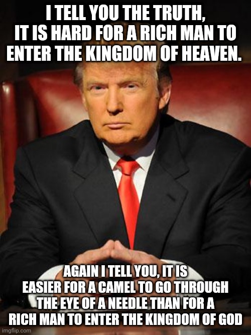 Serious Trump | I TELL YOU THE TRUTH, IT IS HARD FOR A RICH MAN TO ENTER THE KINGDOM OF HEAVEN. AGAIN I TELL YOU, IT IS EASIER FOR A CAMEL TO GO THROUGH THE EYE OF A NEEDLE THAN FOR A RICH MAN TO ENTER THE KINGDOM OF GOD | image tagged in serious trump | made w/ Imgflip meme maker