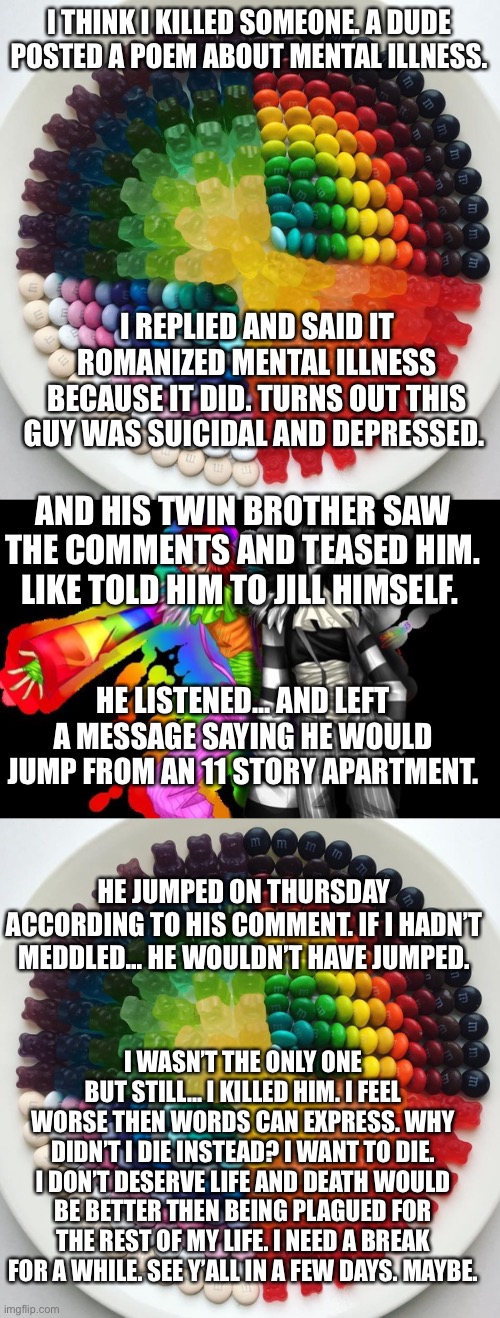 Why. Why am i such a sinner? | I THINK I KILLED SOMEONE. A DUDE POSTED A POEM ABOUT MENTAL ILLNESS. I REPLIED AND SAID IT ROMANIZED MENTAL ILLNESS BECAUSE IT DID. TURNS OUT THIS GUY WAS SUICIDAL AND DEPRESSED. AND HIS TWIN BROTHER SAW THE COMMENTS AND TEASED HIM. LIKE TOLD HIM TO JILL HIMSELF. HE LISTENED... AND LEFT A MESSAGE SAYING HE WOULD JUMP FROM AN 11 STORY APARTMENT. HE JUMPED ON THURSDAY ACCORDING TO HIS COMMENT. IF I HADN’T MEDDLED... HE WOULDN’T HAVE JUMPED. I WASN’T THE ONLY ONE BUT STILL... I KILLED HIM. I FEEL WORSE THEN WORDS CAN EXPRESS. WHY DIDN’T I DIE INSTEAD? I WANT TO DIE. I DON’T DESERVE LIFE AND DEATH WOULD BE BETTER THEN BEING PLAGUED FOR THE REST OF MY LIFE. I NEED A BREAK FOR A WHILE. SEE Y’ALL IN A FEW DAYS. MAYBE. | made w/ Imgflip meme maker