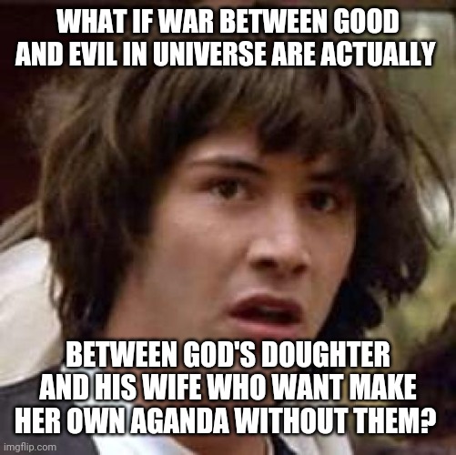 Think about it | WHAT IF WAR BETWEEN GOOD AND EVIL IN UNIVERSE ARE ACTUALLY; BETWEEN GOD'S DOUGHTER AND HIS WIFE WHO WANT MAKE HER OWN AGANDA WITHOUT THEM? | image tagged in memes,conspiracy keanu | made w/ Imgflip meme maker