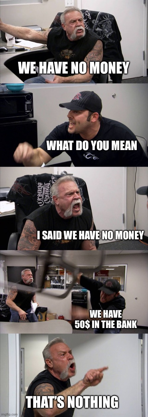 American Chopper Argument | WE HAVE NO MONEY; WHAT DO YOU MEAN; I SAID WE HAVE NO MONEY; WE HAVE 50$ IN THE BANK; THAT’S NOTHING | image tagged in memes,american chopper argument | made w/ Imgflip meme maker