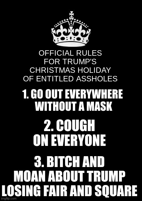 Keep Calm And Carry On Black Meme | OFFICIAL RULES FOR TRUMP'S CHRISTMAS HOLIDAY OF ENTITLED ASSHOLES 1. GO OUT EVERYWHERE 
WITHOUT A MASK 2. COUGH ON EVERYONE 3. BITCH AND MOA | image tagged in memes,keep calm and carry on black | made w/ Imgflip meme maker