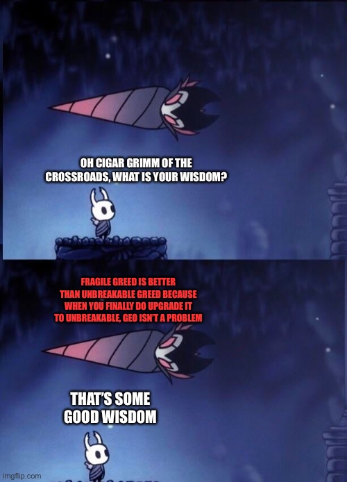 Cigar Grimm of the Crossroads | OH CIGAR GRIMM OF THE CROSSROADS, WHAT IS YOUR WISDOM? FRAGILE GREED IS BETTER THAN UNBREAKABLE GREED BECAUSE WHEN YOU FINALLY DO UPGRADE IT TO UNBREAKABLE, GEO ISN’T A PROBLEM; THAT’S SOME GOOD WISDOM | image tagged in hollow knight | made w/ Imgflip meme maker