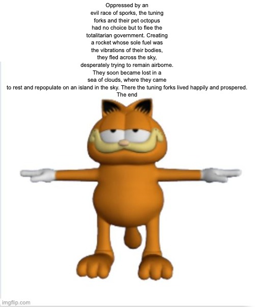 garfield t-pose | Oppressed by an evil race of sporks, the tuning forks and their pet octopus had no choice but to flee the totalitarian government. Creating a rocket whose sole fuel was the vibrations of their bodies, they fled across the sky, desperately trying to remain airborne. They soon became lost in a sea of clouds, where they came to rest and repopulate on an island in the sky. There the tuning forks lived happily and prospered.

The end | image tagged in garfield t-pose | made w/ Imgflip meme maker