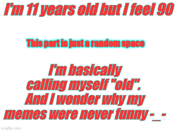 Blank White Template | I'm 11 years old but I feel 90; This part is just a random space; I'm basically calling myself "old". 
And I wonder why my memes were never funny -_- | image tagged in blank white template | made w/ Imgflip meme maker