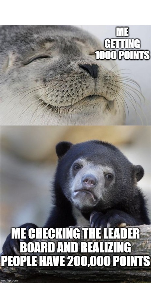 How do people have 200,000 points. | ME GETTING 1000 POINTS; ME CHECKING THE LEADER BOARD AND REALIZING PEOPLE HAVE 200,000 POINTS | image tagged in memes,satisfied seal,confession bear | made w/ Imgflip meme maker