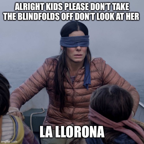 Bird Box Meme | ALRIGHT KIDS PLEASE DON’T TAKE THE BLINDFOLDS OFF DON’T LOOK AT HER; LA LLORONA | image tagged in memes,bird box | made w/ Imgflip meme maker