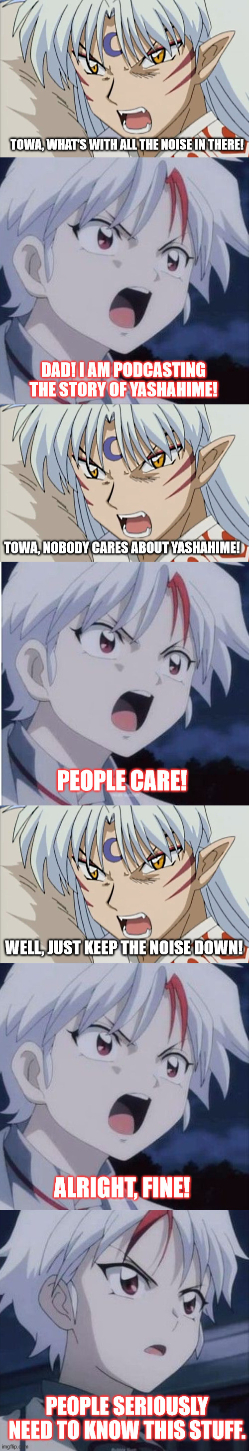 Towa's Pre Podcast | TOWA, WHAT'S WITH ALL THE NOISE IN THERE! DAD! I AM PODCASTING THE STORY OF YASHAHIME! TOWA, NOBODY CARES ABOUT YASHAHIME! PEOPLE CARE! WELL, JUST KEEP THE NOISE DOWN! ALRIGHT, FINE! PEOPLE SERIOUSLY NEED TO KNOW THIS STUFF. | image tagged in inuyasha,yashahime,venture bros,funny,parody,meme | made w/ Imgflip meme maker