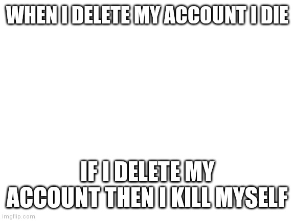 Blank White Template | WHEN I DELETE MY ACCOUNT I DIE; IF I DELETE MY ACCOUNT THEN I KILL MYSELF | image tagged in blank white template | made w/ Imgflip meme maker