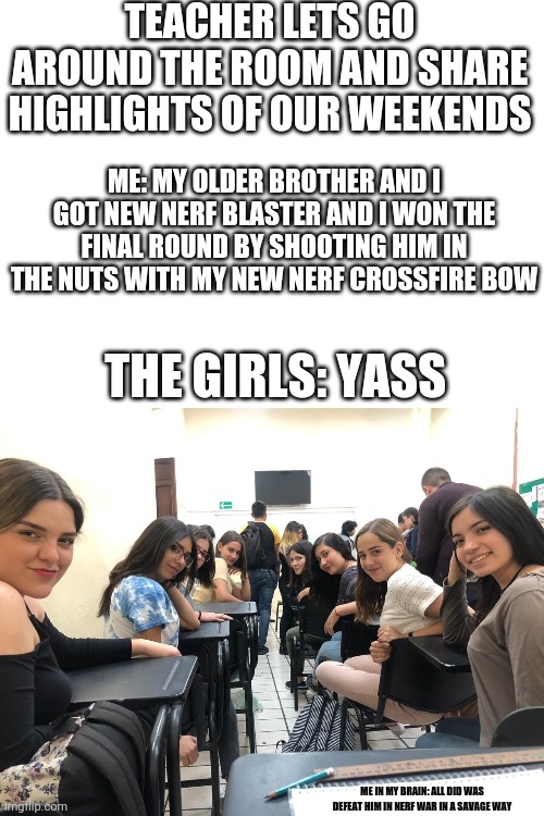 This did actually happen to me when I was 11 in 4/5 grade on the morning of Monday April 30th 2018 and when I won a nerf war | TEACHER LETS GO AROUND THE ROOM AND SHARE HIGHLIGHTS OF OUR WEEKENDS; ME: MY OLDER BROTHER AND I GOT NEW NERF BLASTER AND I WON THE FINAL ROUND BY SHOOTING HIM IN THE NUTS WITH MY NEW NERF CROSSFIRE BOW; THE GIRLS: YASS; ME IN MY BRAIN: ALL DID WAS DEFEAT HIM IN NERF WAR IN A SAVAGE WAY | image tagged in girls in class looking back | made w/ Imgflip meme maker