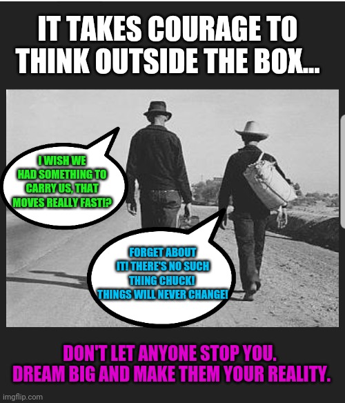 Just because something doesn't exist, doesn't mean it can't | IT TAKES COURAGE TO THINK OUTSIDE THE BOX... I WISH WE HAD SOMETHING TO CARRY US, THAT MOVES REALLY FAST!? FORGET ABOUT IT! THERE'S NO SUCH THING CHUCK! 
THINGS WILL NEVER CHANGE! DON'T LET ANYONE STOP YOU. 
DREAM BIG AND MAKE THEM YOUR REALITY. | image tagged in dream big and build it,think for yourself,we live in a limitless universe,lets build the change we want to experience | made w/ Imgflip meme maker