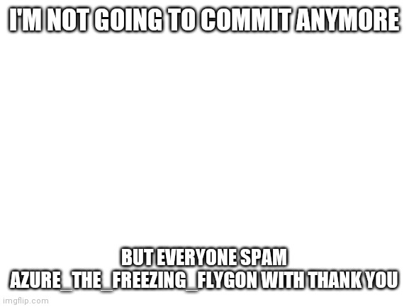 Thank You | I'M NOT GOING TO COMMIT ANYMORE; BUT EVERYONE SPAM AZURE_THE_FREEZING_FLYGON WITH THANK YOU | image tagged in blank white template | made w/ Imgflip meme maker