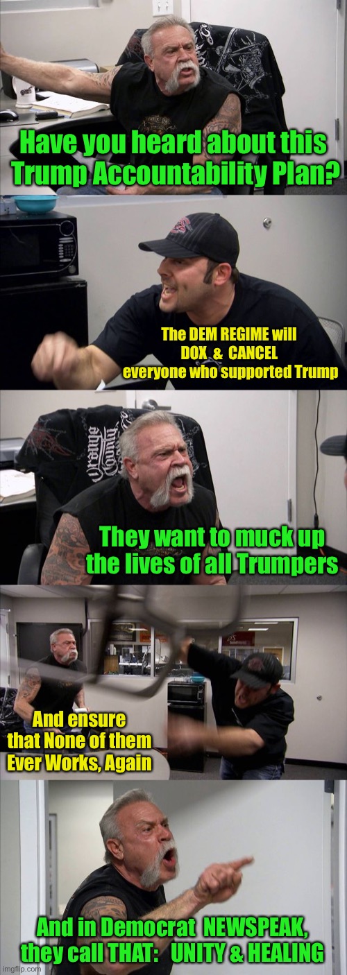 American Chopper Argument | Have you heard about this
 Trump Accountability Plan? The DEM REGIME will 
DOX  &  CANCEL 
everyone who supported Trump; They want to muck up the lives of all Trumpers; And ensure that None of them
Ever Works, Again; And in Democrat  NEWSPEAK, they call THAT:   UNITY & HEALING | image tagged in memes,american chopper argument | made w/ Imgflip meme maker