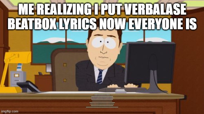 Aaaaand Its Gone | ME REALIZING I PUT VERBALASE BEATBOX LYRICS NOW EVERYONE IS; PMM, SUH-AH-SAY-EE, PMM PMM, THA-UH-NOS-THA-UH, PMM, THA-EE, PMM, NOS, PMM, SUH P, PMM PMM, SUH-AH-SAY-EE, PMM PMM, THA-UH-NOS-THA-UH, PMM, THA-EE, PMM, NOS, PMM, SUH P. Y'ALL GONE MAKE ME ACT A FOOL, UP IN HERE, UP IN HERE, Y'ALL GONE MAKE ME LOSE MY COOL, UP IN HERE, UP IN HERE. Y'ALL GONE MAKE ME BUST A SMACK, UP IN HERE, UP IN HERE, Y'ALL GONE MAKE MY FINGERS SNAP, UP IN HERE, UP IN HERE. WHY SHOULD I BATTLE A CRUSTY OLD MAN WHEN HE CAN'T EVEN DEFEAT A LITTLE WEAK PETER PAN? YOU'RE LUCKY THIS IS ONLY A BEATBOX BATTLE, CUZ IN A REAL BATTLE I WOULD MAKE YOU FEEL RATTLED. LOOK AT HIM, HE'S ONLY GOT ONE PLANET, I GOT THE WHOLE GALAXY UNDER MY DEPENDENCE, YOU'RE GONNA PAY WHEN YOU BLEED AND DIE, YES, YOU REALIZE DESTINY ARRIVES. Y'ALL GONE MAKE ME HUH-A-PAH-PUH-A-TSS HUHBIT-TT-PUT-A-PUT-TUH-TUH-PTTT-TT-PTTT-PUT-TEH-TUH-AYE Y'ALL GONE MAKE ME HUH-A-PAH-PUH-A-TSS HUHBIT-TT-PUT-A-PUT-TUH-TUH-PTTT-TT-PTTT-PUT-TEH-TUH Y'ALL GONE MAKE ME HUH-A-PAH-PUH-A-TSS HUHBIT-TT-PUT-A-PUT-TUH-TUH-PTTT-TT -PTTT-PUT-TEH-TUH YALL GONE MAKE ME HUH-A-PAH-PUH-A-TSS HUHBIT-TT-PUT-A-PUT-TUH-TUH-PTTT-TT-PTTT-PUT-TEH-TUH. PMM, SUH-AH-SAY-EE, PMM PMM, THA-UH-NOS-THA-UH, PMM, THA-EE, PMM, NOS, PMM, SUH P, PMM PMM, SUH-AH-SAY-EE, PMM PMM, THA-UH-NOS-THA-UH, PMM LET ME SHOW YOU HOW TO SCRATCH IT, TEH-PUT-TEHTEH, PMM, SUH-UH-PUH-UH-TMM-PEH-EH-TUH-PAH-UH-PP-EH-TUH-UH-PMM, SUH-UH-PP-SIH-TUH-PTHTH-UH-PTHTH-PP-TEH-TUH-UH, PMM, SUH-UH-PUH-UH-TMM-PEH-EH-TUH-PAH-UH-PP-EH-TUH-UH-PMM, BY THE WAY, DESTINY STILL ARRIVES, BEEWWW.HTTPS://LYRICSTRANSLATE.COM | image tagged in memes,aaaaand its gone | made w/ Imgflip meme maker