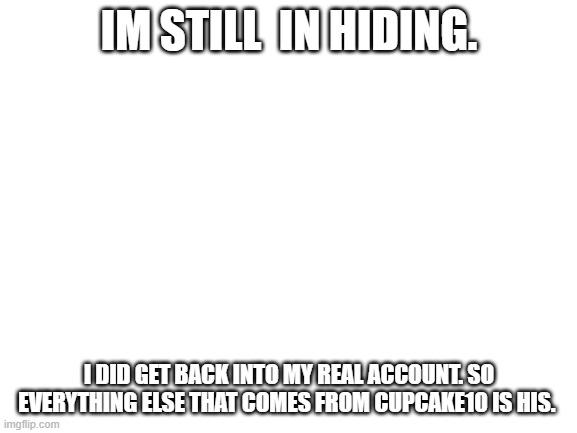 Blank White Template | IM STILL  IN HIDING. I DID GET BACK INTO MY REAL ACCOUNT. SO EVERYTHING ELSE THAT COMES FROM CUPCAKE10 IS HIS. | image tagged in blank white template | made w/ Imgflip meme maker