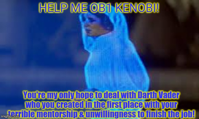 New Hope plot holes | HELP ME OB1 KENOBI! You're my only hope to deal with Darth Vader who you created in the first place with your terrible mentorship & unwillingness to finish the job! | image tagged in princess leia only hope,star wars,darth vader,obi wan kenobi,princess leia,plot holes | made w/ Imgflip meme maker