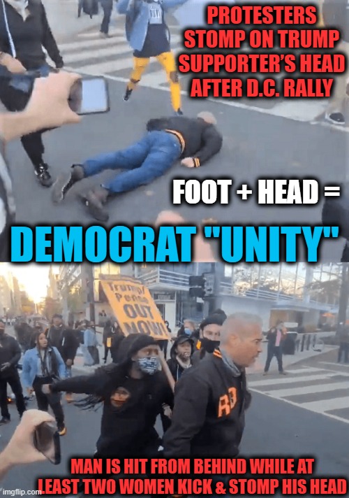 BLM Thugs Disrupt Peaceful Trump Rally With Unifying Kicks To The Head | PROTESTERS STOMP ON TRUMP SUPPORTER’S HEAD AFTER D.C. RALLY; DEMOCRAT "UNITY"; FOOT + HEAD =; MAN IS HIT FROM BEHIND WHILE AT LEAST TWO WOMEN KICK & STOMP HIS HEAD | image tagged in politics,political meme,blm,liberals vs conservatives,donald trump,thugs | made w/ Imgflip meme maker