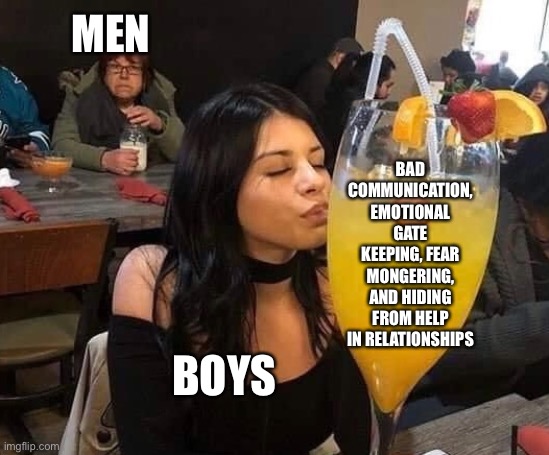 People need to grow up | MEN; BAD COMMUNICATION, EMOTIONAL GATE KEEPING, FEAR MONGERING, AND HIDING FROM HELP IN RELATIONSHIPS; BOYS | image tagged in relationships,drinking,advice | made w/ Imgflip meme maker