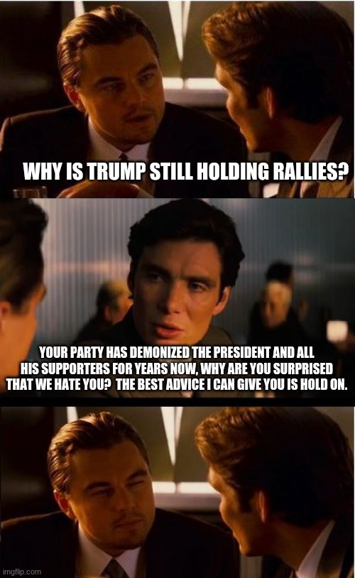 You asked for unity, well we are unified. | WHY IS TRUMP STILL HOLDING RALLIES? YOUR PARTY HAS DEMONIZED THE PRESIDENT AND ALL HIS SUPPORTERS FOR YEARS NOW, WHY ARE YOU SURPRISED THAT WE HATE YOU?  THE BEST ADVICE I CAN GIVE YOU IS HOLD ON. | image tagged in memes,inception,unity against democrats,never biden,president trump,maga | made w/ Imgflip meme maker