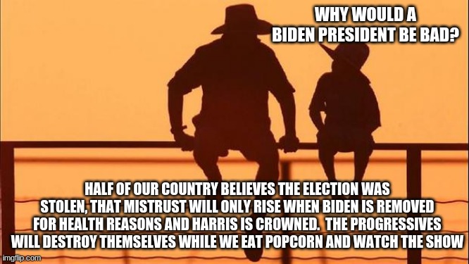 Cowboy Wisdom, Making America Great Again, Phase Two | WHY WOULD A BIDEN PRESIDENT BE BAD? HALF OF OUR COUNTRY BELIEVES THE ELECTION WAS STOLEN, THAT MISTRUST WILL ONLY RISE WHEN BIDEN IS REMOVED FOR HEALTH REASONS AND HARRIS IS CROWNED.  THE PROGRESSIVES WILL DESTROY THEMSELVES WHILE WE EAT POPCORN AND WATCH THE SHOW | image tagged in cowboy father and son,cowboy wisdom on biden,phase two,election fraud,never biden,never harris | made w/ Imgflip meme maker