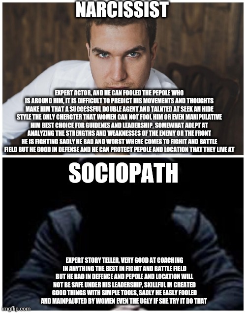 Narcissist and sociopath | NARCISSIST; EXPERT ACTOR, AND HE CAN FOOLED THE PEPOLE WHO IS AROUND HIM, IT IS DIFFICULT TO PREDICT HIS MOVEMENTS AND THOUGHTS MAKE HIM THAT A SUCCESSFUL DOUBLE AGENT AND TALNTED AT SEEK AN HIDE STYLE THE ONLY CHERCTER THAT WOMEN CAN NOT FOOL HIM OR EVEN MANIPULATIVE HIM BEST CHOICE FOR GUIDENES AND LEADERSHIP، SOMEWHAT ADEPT AT ANALYZING THE STRENGTHS AND WEAKNESSES OF THE ENEMY OR THE FRONT HE IS FIGHTING SADLY HE BAD AND WORST WHENE COMES TO FIGHIT AND BATTLE FIELD BUT HE GOOD IN DEFENSE AND HE CAN PROTECT PEPOLE AND LOCATION THAT THEY LIVE AT; SOCIOPATH; EXPERT STORY TELLER, VERY GOOD AT COACHING IN ANYTHING THE BEST IN FIGHIT AND BATTLE FIELD BUT HE BAD IN DEFENCE AND PEPOLE AND LOCATION WILL NOT BE SAFE UNDER HIS LEADERSHIP, SKILLFUL IN CREATED GOOD THINGS WITH SIMPLE TOOLS, SADLY HE EASLY FOOLED AND MAINPALUTED BY WOMEN EVEN THE UGLY IF SHE TRY IT DO THAT | image tagged in memes | made w/ Imgflip meme maker