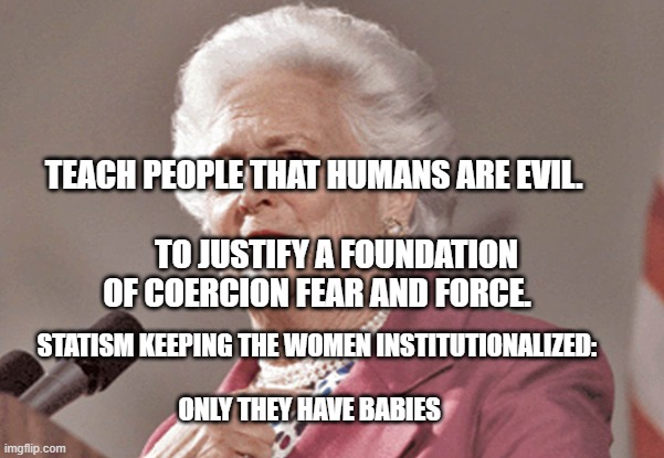 Barbara Bush | TEACH PEOPLE THAT HUMANS ARE EVIL.  
                 TO JUSTIFY A FOUNDATION OF COERCION FEAR AND FORCE. STATISM KEEPING THE WOMEN INSTITUTIONALIZED:            
                                    ONLY THEY HAVE BABIES | image tagged in barbara bush | made w/ Imgflip meme maker