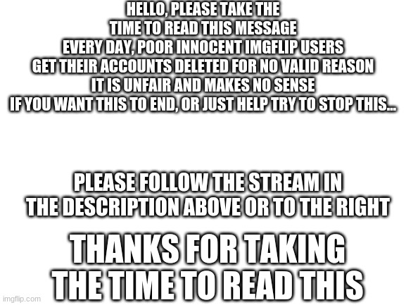 https://imgflip.com/m/Anti_deletion_ | HELLO, PLEASE TAKE THE TIME TO READ THIS MESSAGE
EVERY DAY, POOR INNOCENT IMGFLIP USERS GET THEIR ACCOUNTS DELETED FOR NO VALID REASON
IT IS UNFAIR AND MAKES NO SENSE
IF YOU WANT THIS TO END, OR JUST HELP TRY TO STOP THIS... PLEASE FOLLOW THE STREAM IN THE DESCRIPTION ABOVE OR TO THE RIGHT; THANKS FOR TAKING THE TIME TO READ THIS | image tagged in blank white template,deleted accounts,middle school | made w/ Imgflip meme maker