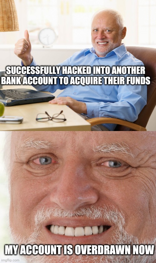 SUCCESSFULLY HACKED INTO ANOTHER BANK ACCOUNT TO ACQUIRE THEIR FUNDS; MY ACCOUNT IS OVERDRAWN NOW | image tagged in hide the pain harold | made w/ Imgflip meme maker