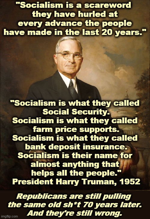 Hate Marxism? Give up your Medicare. | "Socialism is a scareword 
they have hurled at every advance the people have made in the last 20 years."; "Socialism is what they called 
Social Security.
Socialism is what they called 
farm price supports.
Socialism is what they called 
bank deposit insurance.
Socialism is their name for 
almost anything that 
helps all the people."
President Harry Truman, 1952; Republicans are still pulling 
the same old sh*t 70 years later.
And they're still wrong. | image tagged in democrats,progress,republicans,wrong,socialism | made w/ Imgflip meme maker