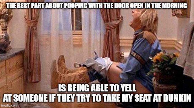 Vegan poop | THE BEST PART ABOUT POOPING WITH THE DOOR OPEN IN THE MORNING; IS BEING ABLE TO YELL AT SOMEONE IF THEY TRY TO TAKE MY SEAT AT DUNKIN | image tagged in vegan poop | made w/ Imgflip meme maker