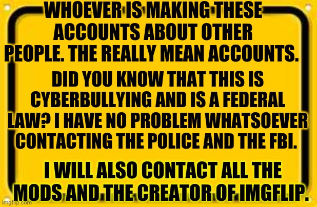 Dont even think about doing another alt? | WHOEVER IS MAKING THESE ACCOUNTS ABOUT OTHER PEOPLE. THE REALLY MEAN ACCOUNTS. DID YOU KNOW THAT THIS IS CYBERBULLYING AND IS A FEDERAL LAW? I HAVE NO PROBLEM WHATSOEVER CONTACTING THE POLICE AND THE FBI. I WILL ALSO CONTACT ALL THE MODS AND THE CREATOR OF IMGFLIP. | image tagged in memes,blank yellow sign | made w/ Imgflip meme maker
