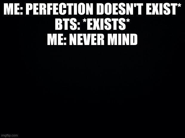 Black background | ME: PERFECTION DOESN'T EXIST*
BTS: *EXISTS*
ME: NEVER MIND | image tagged in black background | made w/ Imgflip meme maker