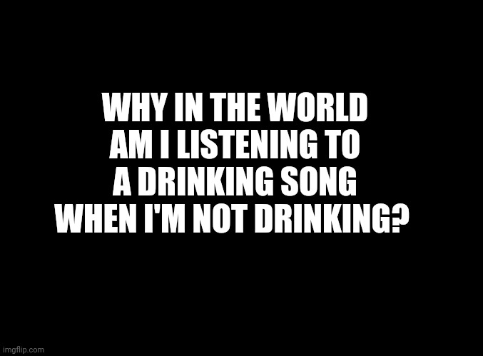 Why? | WHY IN THE WORLD AM I LISTENING TO A DRINKING SONG WHEN I'M NOT DRINKING? | image tagged in blank black | made w/ Imgflip meme maker