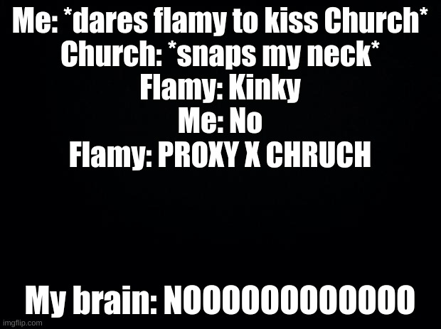 No, just nu | Me: *dares flamy to kiss Church*
Church: *snaps my neck*
Flamy: Kinky
Me: No
Flamy: PROXY X CHRUCH; My brain: NOOOOOOOOOOOO | image tagged in black background | made w/ Imgflip meme maker
