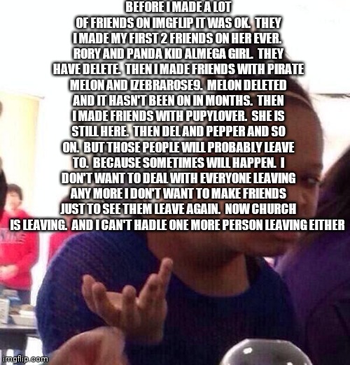 This is why I want to delete | BEFORE I MADE A LOT OF FRIENDS ON IMGFLIP IT WAS OK.  THEY I MADE MY FIRST 2 FRIENDS ON HER EVER.  RORY AND PANDA KID ALMEGA GIRL.  THEY HAVE DELETE.  THEN I MADE FRIENDS WITH PIRATE MELON AND IZEBRAROSE9.  MELON DELETED AND IT HASN'T BEEN ON IN MONTHS.  THEN I MADE FRIENDS WITH PUPYLOVER.  SHE IS STILL HERE.  THEN DEL AND PEPPER AND SO ON.  BUT THOSE PEOPLE WILL PROBABLY LEAVE TO.  BECAUSE SOMETIMES WILL HAPPEN.  I DON'T WANT TO DEAL WITH EVERYONE LEAVING ANY MORE I DON'T WANT TO MAKE FRIENDS JUST TO SEE THEM LEAVE AGAIN.  NOW CHURCH IS LEAVING.  AND I CAN'T HADLE ONE MORE PERSON LEAVING EITHER | image tagged in memes,black girl wat | made w/ Imgflip meme maker