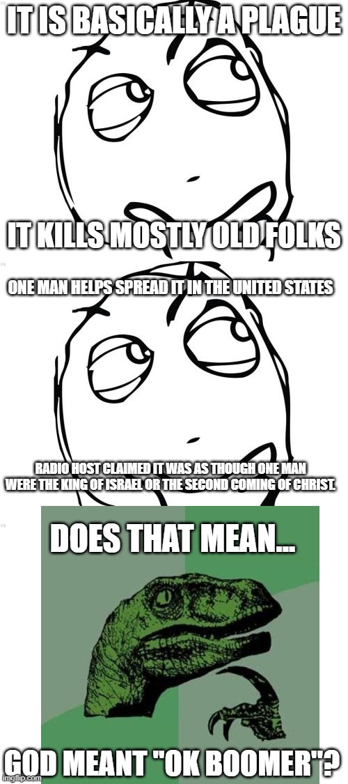 IT IS BASICALLY A PLAGUE; IT KILLS MOSTLY OLD FOLKS; ONE MAN HELPS SPREAD IT IN THE UNITED STATES; RADIO HOST CLAIMED IT WAS AS THOUGH ONE MAN WERE THE KING OF ISRAEL OR THE SECOND COMING OF CHRIST. DOES THAT MEAN... GOD MEANT "OK BOOMER"? | image tagged in memes,question rage face,covid19,ok boomer,infection,philosoraptor | made w/ Imgflip meme maker
