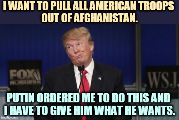 The Taliban will love you for it. Giving a big wet kiss to Islamic terrorists is not Making America Great Again. | I WANT TO PULL ALL AMERICAN TROOPS 
OUT OF AFGHANISTAN. PUTIN ORDERED ME TO DO THIS AND 
I HAVE TO GIVE HIM WHAT HE WANTS. | image tagged in trump,afghanistan,troops,putin,russia | made w/ Imgflip meme maker