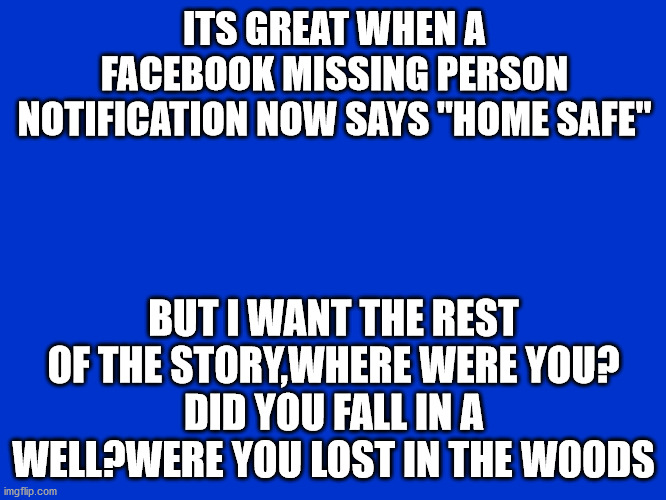missing |  ITS GREAT WHEN A FACEBOOK MISSING PERSON NOTIFICATION NOW SAYS "HOME SAFE"; BUT I WANT THE REST OF THE STORY,WHERE WERE YOU?
DID YOU FALL IN A WELL?WERE YOU LOST IN THE WOODS | image tagged in jeopardy blank | made w/ Imgflip meme maker