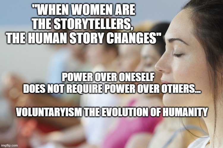 group meditation | "WHEN WOMEN ARE THE STORYTELLERS,  THE HUMAN STORY CHANGES"; POWER OVER ONESELF      DOES NOT REQUIRE POWER OVER OTHERS...                            VOLUNTARYISM THE EVOLUTION OF HUMANITY | image tagged in group meditation | made w/ Imgflip meme maker
