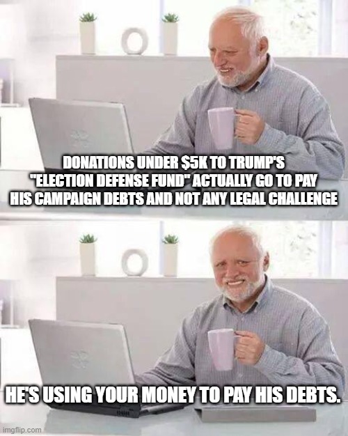 He's stealing your money to pay his debts | DONATIONS UNDER $5K TO TRUMP'S "ELECTION DEFENSE FUND" ACTUALLY GO TO PAY HIS CAMPAIGN DEBTS AND NOT ANY LEGAL CHALLENGE; HE'S USING YOUR MONEY TO PAY HIS DEBTS. | image tagged in memes,hide the pain harold | made w/ Imgflip meme maker