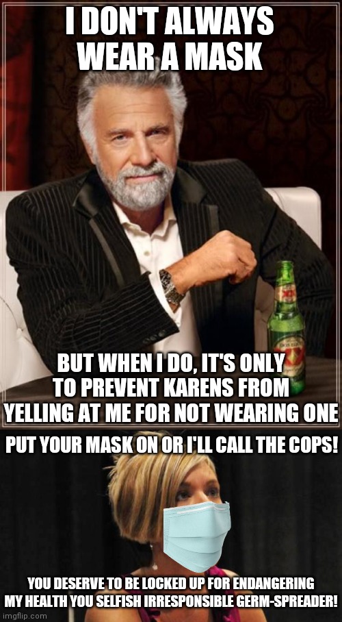 The most interesting man in the world vs pro-mask Karen | I DON'T ALWAYS WEAR A MASK; BUT WHEN I DO, IT'S ONLY TO PREVENT KARENS FROM YELLING AT ME FOR NOT WEARING ONE; PUT YOUR MASK ON OR I'LL CALL THE COPS! YOU DESERVE TO BE LOCKED UP FOR ENDANGERING MY HEALTH YOU SELFISH IRRESPONSIBLE GERM-SPREADER! | image tagged in memes,the most interesting man in the world,karen,covid19,mask,hysteria | made w/ Imgflip meme maker