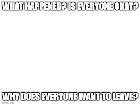please tell me.. | WHAT HAPPENED? IS EVERYONE OKAY? WHY DOES EVERYONE WANT TO LEAVE? | image tagged in blank white template | made w/ Imgflip meme maker