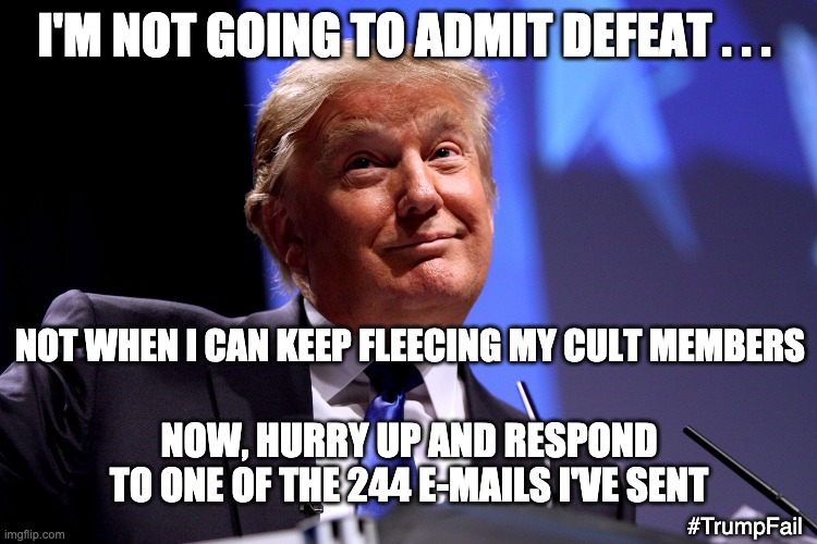 I'm not in it for you . . . just the $$$$ | I'M NOT GOING TO ADMIT DEFEAT . . . NOT WHEN I CAN KEEP FLEECING MY CULT MEMBERS; NOW, HURRY UP AND RESPOND TO ONE OF THE 244 E-MAILS I'VE SENT; #TrumpFail | image tagged in donald trump no2,failure,con man,loser,election,cult | made w/ Imgflip meme maker