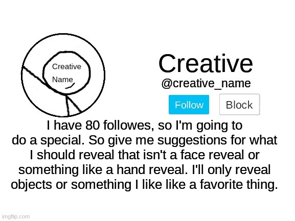 What should I reveal? | I have 80 followes, so I'm going to do a special. So give me suggestions for what I should reveal that isn't a face reveal or something like a hand reveal. I'll only reveal objects or something I like like a favorite thing. | made w/ Imgflip meme maker