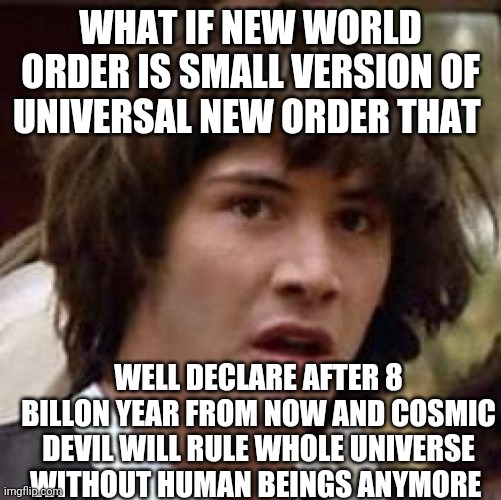 The New creation | WHAT IF NEW WORLD ORDER IS SMALL VERSION OF UNIVERSAL NEW ORDER THAT; WELL DECLARE AFTER 8 BILLON YEAR FROM NOW AND COSMIC DEVIL WILL RULE WHOLE UNIVERSE WITHOUT HUMAN BEINGS ANYMORE | image tagged in memes,conspiracy keanu | made w/ Imgflip meme maker
