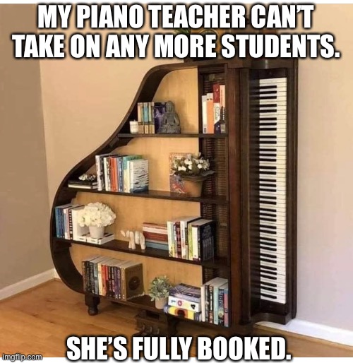 Piano | MY PIANO TEACHER CAN’T TAKE ON ANY MORE STUDENTS. SHE’S FULLY BOOKED. | image tagged in piano | made w/ Imgflip meme maker