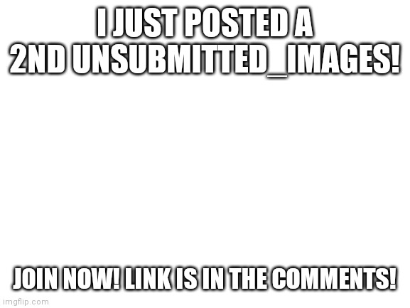 Link in comments | I JUST POSTED A 2ND UNSUBMITTED_IMAGES! JOIN NOW! LINK IS IN THE COMMENTS! | image tagged in blank white template | made w/ Imgflip meme maker